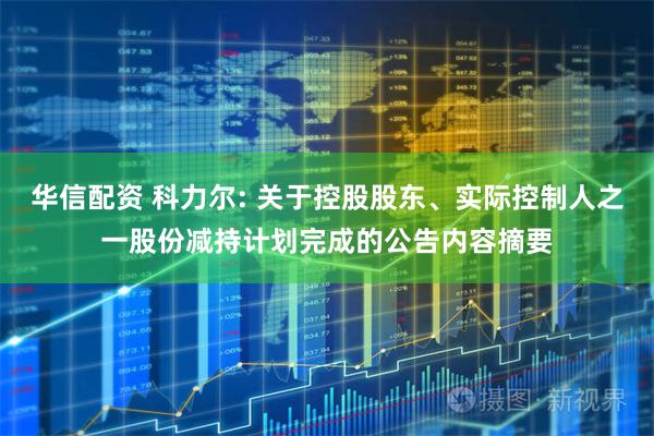 华信配资 科力尔: 关于控股股东、实际控制人之一股份减持计划完成的公告内容摘要