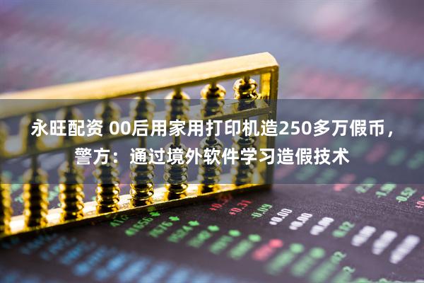 永旺配资 00后用家用打印机造250多万假币,警方:通过境外软件学习造假技术