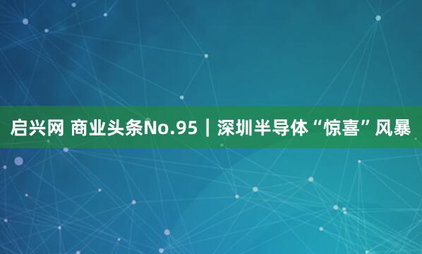 启兴网 商业头条No.95|深圳半导体“惊喜”风暴