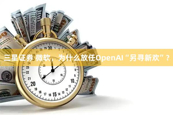 三星证券 微软,为什么放任OpenAI“另寻新欢”?