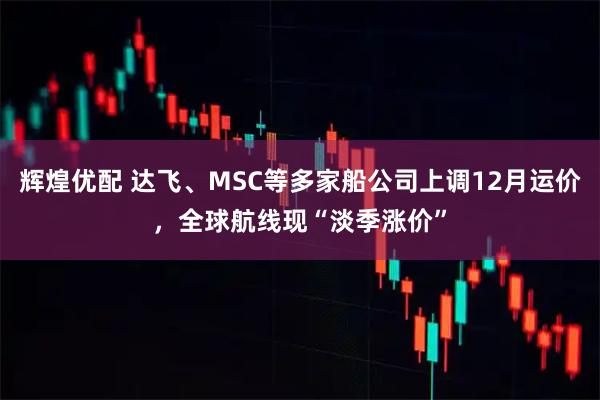 辉煌优配 达飞、MSC等多家船公司上调12月运价,全球航线现“淡季涨价”