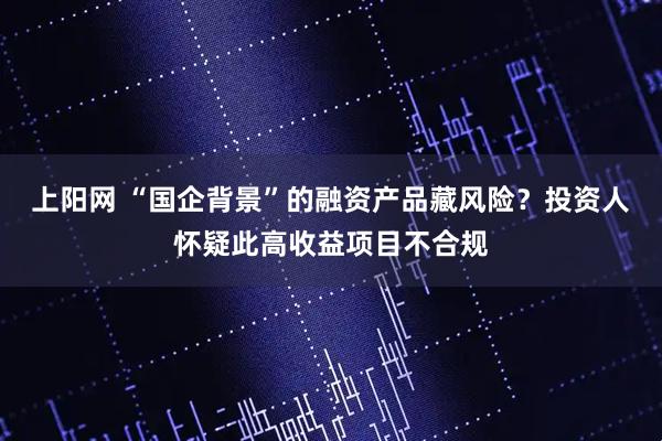 上阳网 “国企背景”的融资产品藏风险?投资人怀疑此高收益项目不合规