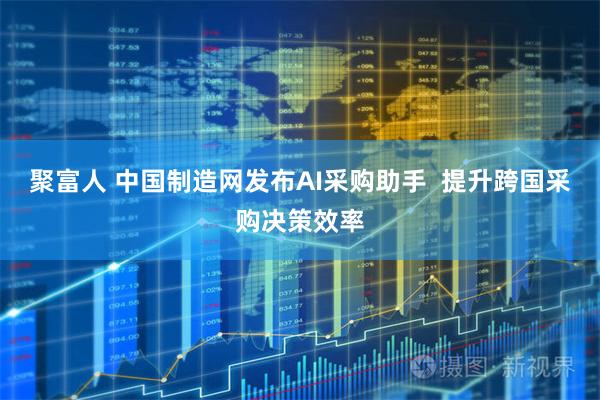 聚富人 中国制造网发布AI采购助手 提升跨国采购决策效率