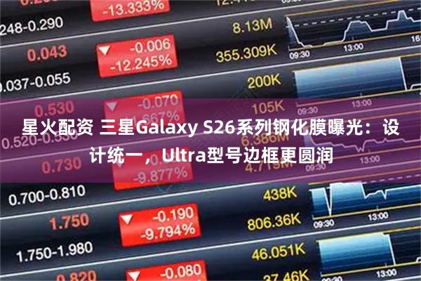 星火配资 三星Galaxy S26系列钢化膜曝光:设计统一,Ultra型号边框更圆润