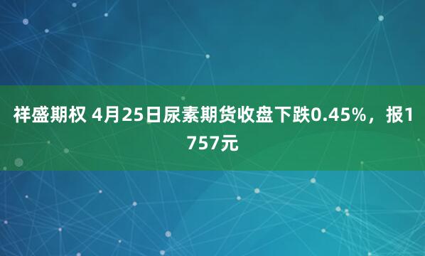 祥盛期权 4月25日尿素期货收盘下跌0.45%，报1757元