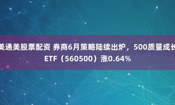 美通美股票配资 券商6月策略陆续出炉,500质量成长ETF(560500)涨0.64%
