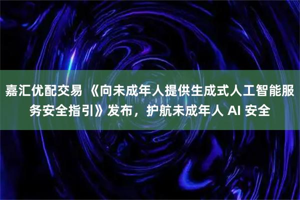 嘉汇优配交易 《向未成年人提供生成式人工智能服务安全指引》发布，护航未成年人 AI 安全