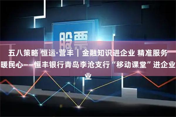 五八策略 恒运·营丰┃金融知识进企业 精准服务暖民心——恒丰银行青岛李沧支行“移动课堂”进企业