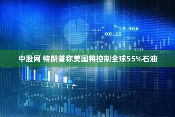 中股网 特朗普称美国将控制全球55%石油