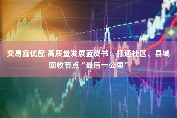 交易鑫优配 高质量发展蓝皮书：打通社区、县域回收节点“最后一公里”