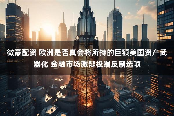 微豪配资 欧洲是否真会将所持的巨额美国资产武器化 金融市场激辩极端反制选项
