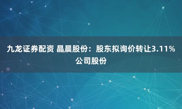 九龙证券配资 晶晨股份:股东拟询价转让3.11%公司股份