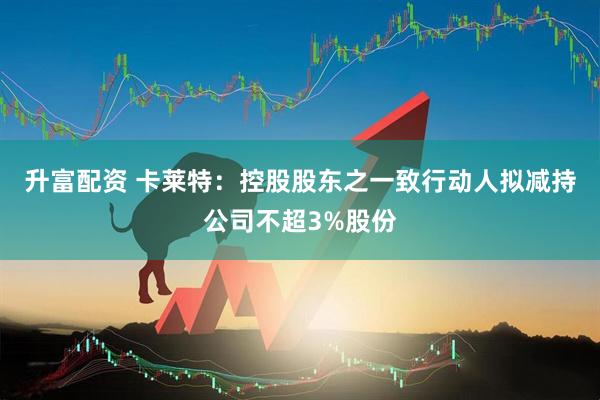 升富配资 卡莱特：控股股东之一致行动人拟减持公司不超3%股份