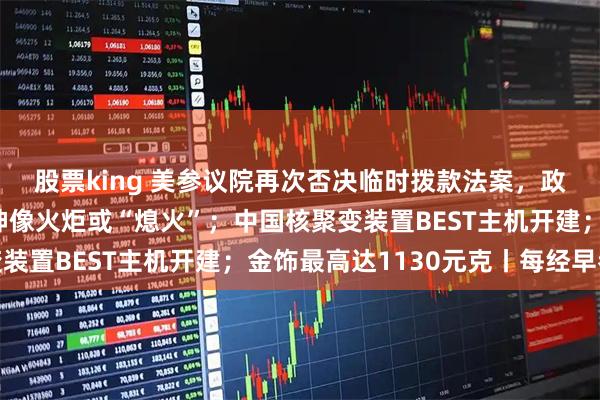 股票king 美参议院再次否决临时拨款法案，政府停摆持续；自由女神像火炬或“熄火”；中国核聚变装置BEST主机开建；金饰最高达1130元克丨每经早参